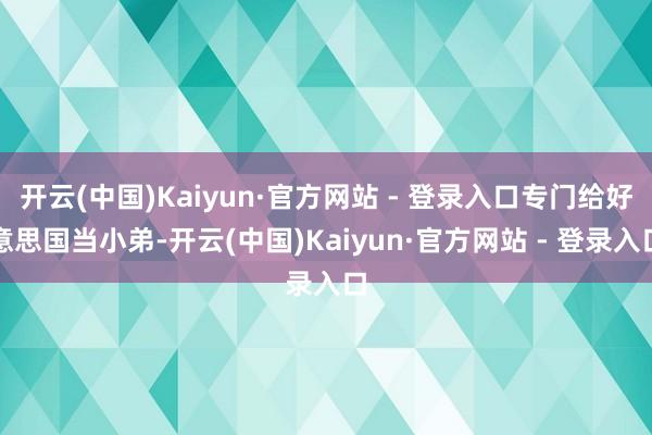 开云(中国)Kaiyun·官方网站 - 登录入口专门给好意思国当小弟-开云(中国)Kaiyun·官方网站 - 登录入口