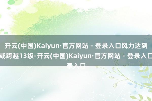 开云(中国)Kaiyun·官方网站 - 登录入口风力达到或跨越13级-开云(中国)Kaiyun·官方网站 - 登录入口