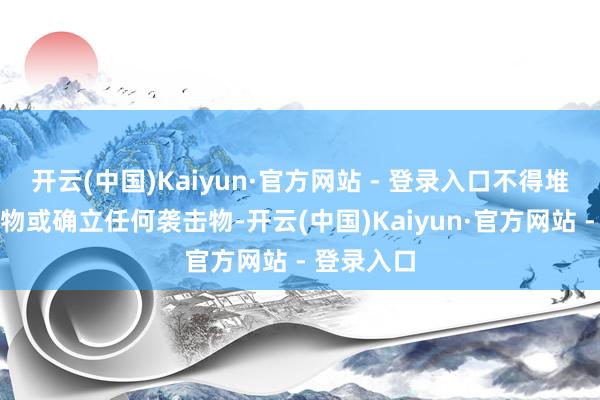 开云(中国)Kaiyun·官方网站 - 登录入口不得堆放任何杂物或确立任何袭击物-开云(中国)Kaiyun·官方网站 - 登录入口