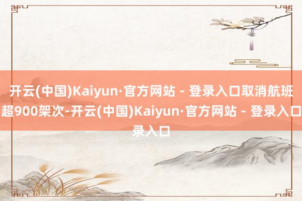 开云(中国)Kaiyun·官方网站 - 登录入口取消航班超900架次-开云(中国)Kaiyun·官方网站 - 登录入口