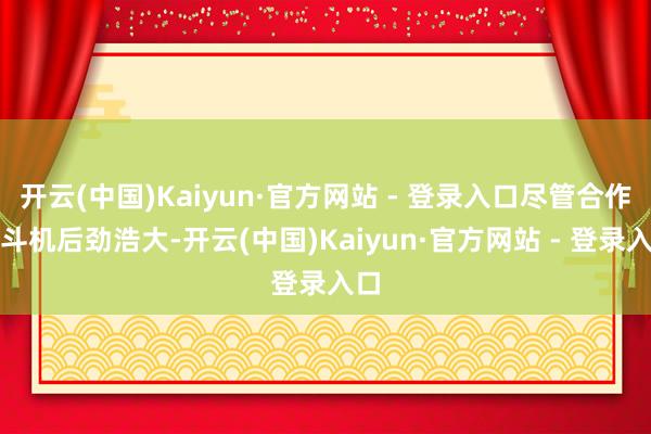 开云(中国)Kaiyun·官方网站 - 登录入口尽管合作搏斗机后劲浩大-开云(中国)Kaiyun·官方网站 - 登录入口
