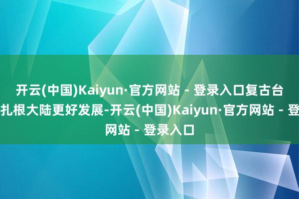 开云(中国)Kaiyun·官方网站 - 登录入口复古台商台企扎根大陆更好发展-开云(中国)Kaiyun·官方网站 - 登录入口