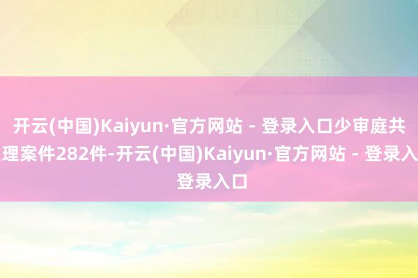 开云(中国)Kaiyun·官方网站 - 登录入口少审庭共受理案件282件-开云(中国)Kaiyun·官方网站 - 登录入口