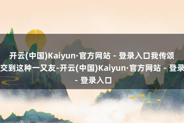 开云(中国)Kaiyun·官方网站 - 登录入口我传颂不错交到这种一又友-开云(中国)Kaiyun·官方网站 - 登录入口