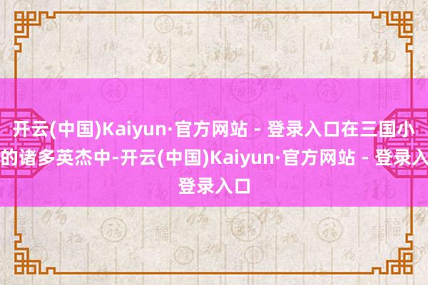 开云(中国)Kaiyun·官方网站 - 登录入口在三国小说的诸多英杰中-开云(中国)Kaiyun·官方网站 - 登录入口