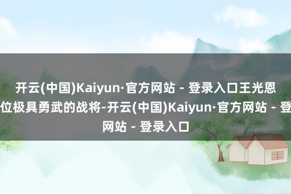 开云(中国)Kaiyun·官方网站 - 登录入口王光恩则是一位极具勇武的战将-开云(中国)Kaiyun·官方网站 - 登录入口