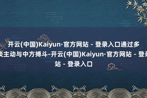 开云(中国)Kaiyun·官方网站 - 登录入口通过多种渠谈主动与中方搏斗-开云(中国)Kaiyun·官方网站 - 登录入口