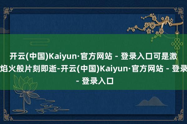 开云(中国)Kaiyun·官方网站 - 登录入口可是激越如焰火般片刻即逝-开云(中国)Kaiyun·官方网站 - 登录入口