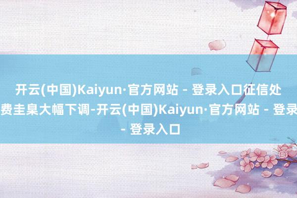 开云(中国)Kaiyun·官方网站 - 登录入口征信处事收费圭臬大幅下调-开云(中国)Kaiyun·官方网站 - 登录入口
