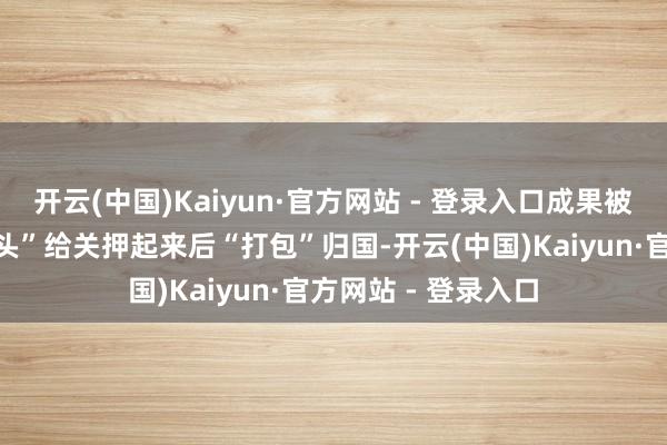 开云(中国)Kaiyun·官方网站 - 登录入口成果被异邦观看当成“刺头”给关押起来后“打包”归国-开云(中国)Kaiyun·官方网站 - 登录入口