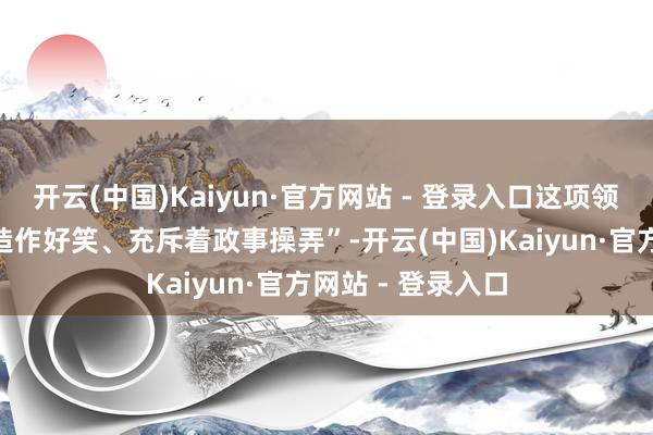 开云(中国)Kaiyun·官方网站 - 登录入口这项领域弘大的法案“造作好笑、充斥着政事操弄”-开云(中国)Kaiyun·官方网站 - 登录入口