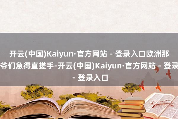 开云(中国)Kaiyun·官方网站 - 登录入口欧洲那帮老爷们急得直搓手-开云(中国)Kaiyun·官方网站 - 登录入口