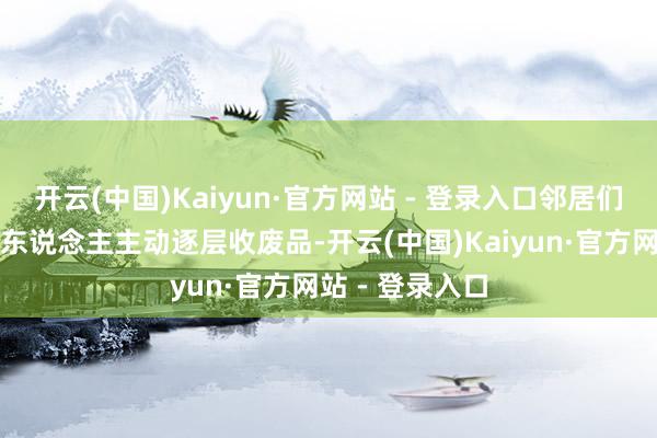 开云(中国)Kaiyun·官方网站 - 登录入口邻居们知说念本楼有东说念主主动逐层收废品-开云(中国)Kaiyun·官方网站 - 登录入口