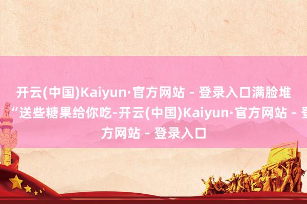 开云(中国)Kaiyun·官方网站 - 登录入口满脸堆笑地说：“送些糖果给你吃-开云(中国)Kaiyun·官方网站 - 登录入口