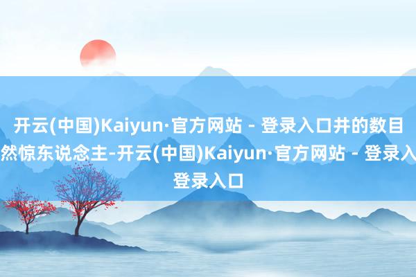 开云(中国)Kaiyun·官方网站 - 登录入口井的数目当然惊东说念主-开云(中国)Kaiyun·官方网站 - 登录入口