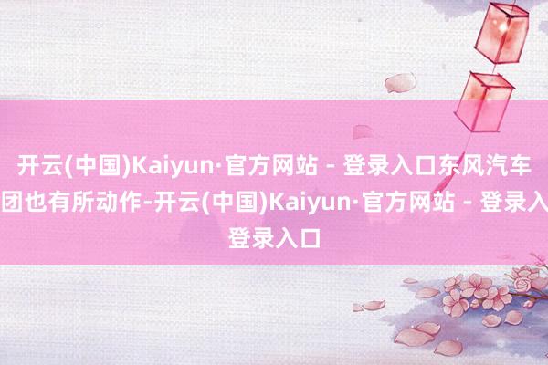 开云(中国)Kaiyun·官方网站 - 登录入口东风汽车集团也有所动作-开云(中国)Kaiyun·官方网站 - 登录入口