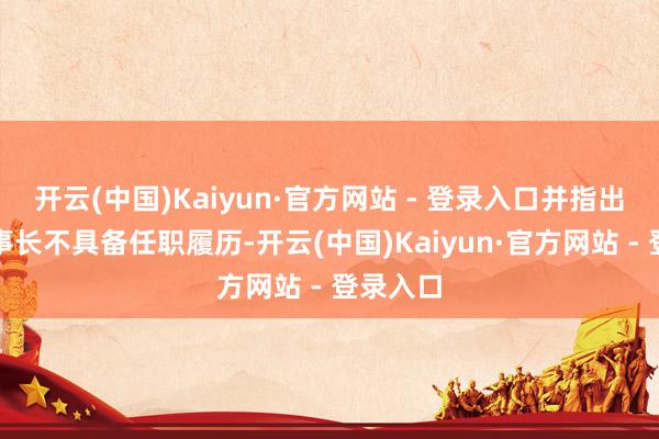 开云(中国)Kaiyun·官方网站 - 登录入口并指出公司董事长不具备任职履历-开云(中国)Kaiyun·官方网站 - 登录入口