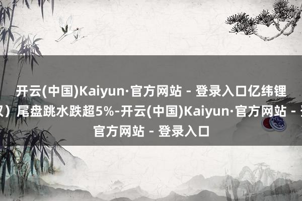 开云(中国)Kaiyun·官方网站 - 登录入口亿纬锂能（维权）尾盘跳水跌超5%-开云(中国)Kaiyun·官方网站 - 登录入口