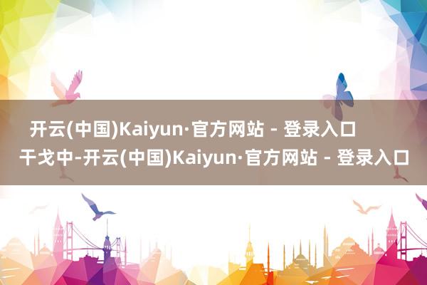 开云(中国)Kaiyun·官方网站 - 登录入口        干戈中-开云(中国)Kaiyun·官方网站 - 登录入口
