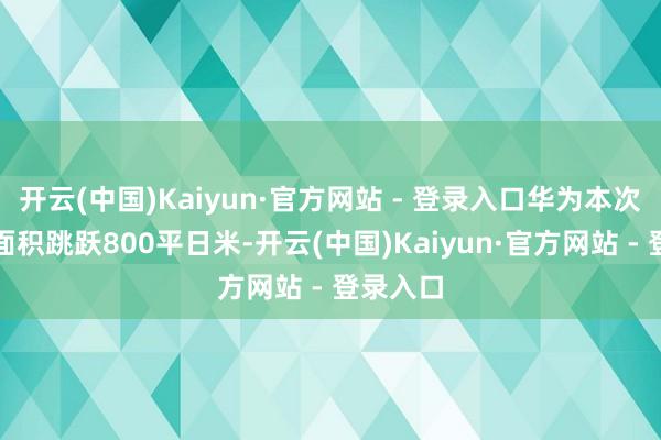 开云(中国)Kaiyun·官方网站 - 登录入口华为本次的展区面积跳跃800平日米-开云(中国)Kaiyun·官方网站 - 登录入口