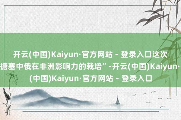 开云(中国)Kaiyun·官方网站 - 登录入口这次会议的中枢逻辑是“搪塞中俄在非洲影响力的栽培”-开云(中国)Kaiyun·官方网站 - 登录入口