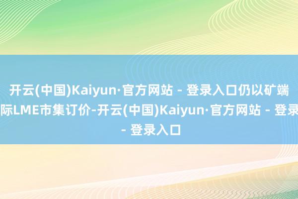 开云(中国)Kaiyun·官方网站 - 登录入口仍以矿端及国际LME市集订价-开云(中国)Kaiyun·官方网站 - 登录入口
