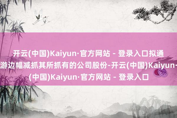 开云(中国)Kaiyun·官方网站 - 登录入口拟通过蚁集竞价、大量交游边幅减抓其所抓有的公司股份-开云(中国)Kaiyun·官方网站 - 登录入口