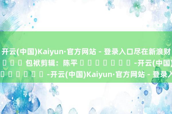 开云(中国)Kaiyun·官方网站 - 登录入口尽在新浪财经APP 包袱剪辑:陈平 -开云(中国)Kaiyun·官方网站 - 登录入口