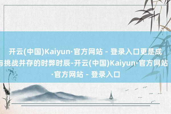 开云(中国)Kaiyun·官方网站 - 登录入口更是成绩、机遇与挑战并存的时弊时辰-开云(中国)Kaiyun·官方网站 - 登录入口