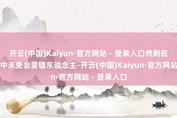 开云(中国)Kaiyun·官方网站 - 登录入口然则在这个经过当中未免会爱错东说念主-开云(中国)Kaiyun·官方网站 - 登录入口