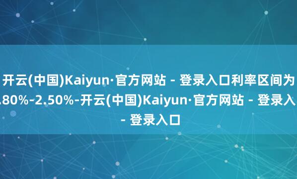 开云(中国)Kaiyun·官方网站 - 登录入口利率区间为1.80%-2.50%-开云(中国)Kaiyun·官方网站 - 登录入口